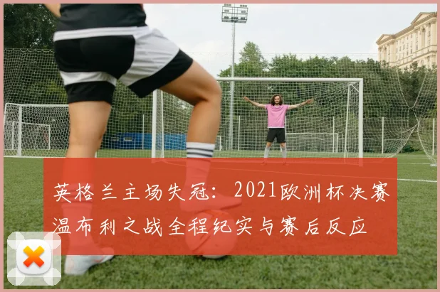 英格兰主场失冠:2021欧洲杯决赛温布利之战全程纪实与赛后反应