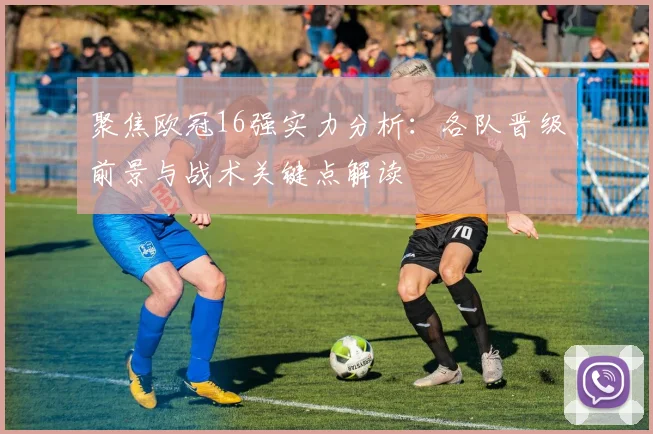 聚焦欧冠16强实力分析：各队晋级前景与战术关键点解读