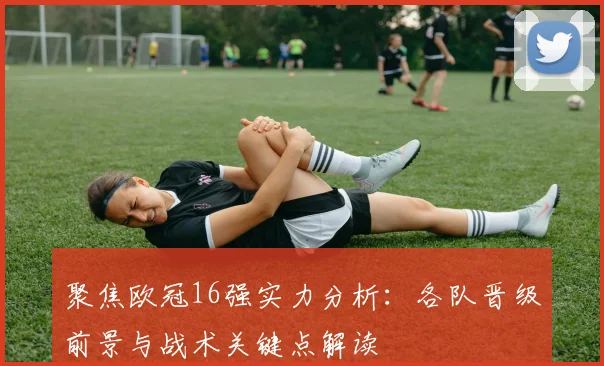 聚焦欧冠16强实力分析：各队晋级前景与战术关键点解读