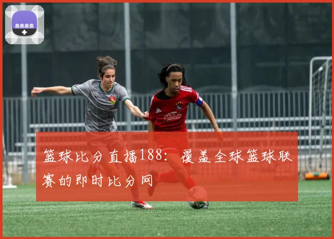 篮球比分直播188：覆盖全球篮球联赛的即时比分网