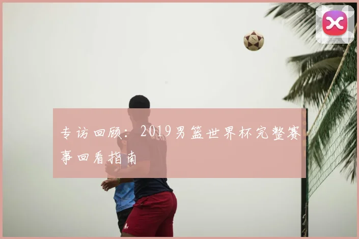 专访回顾:2019男篮世界杯完整赛事回看指南