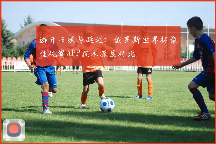 避开卡顿与延迟：俄罗斯世界杯最佳观赛APP技术深度对比