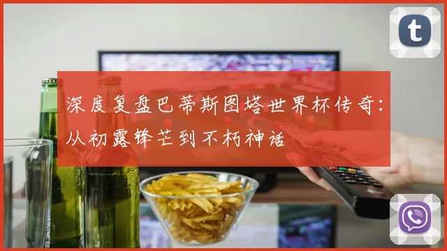 深度复盘巴蒂斯图塔世界杯传奇：从初露锋芒到不朽神话