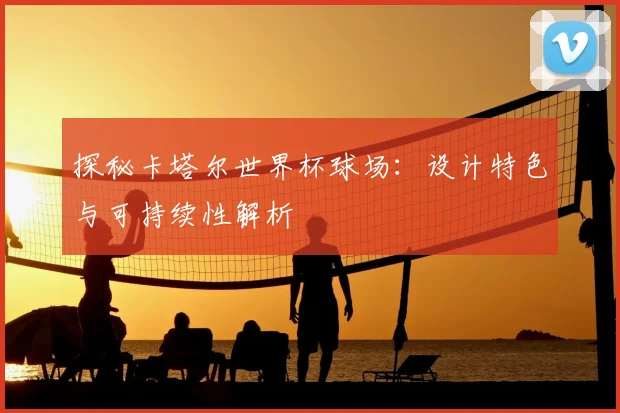 探秘卡塔尔世界杯球场：设计特色与可持续性解析