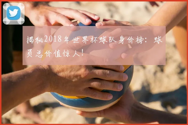 揭秘2018年世界杯球队身价榜:球员总价值惊人!